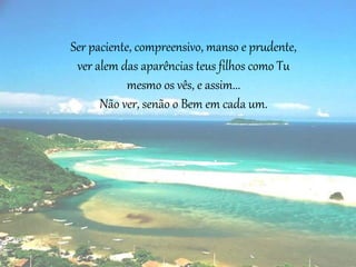 Ser paciente, compreensivo, manso e prudente,
ver alem das aparências teus filhos como Tu
mesmo os vês, e assim...
Não ver, senão o Bem em cada um.
 