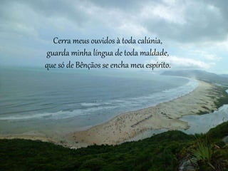 Cerra meus ouvidos à toda calúnia,
guarda minha língua de toda maldade,
que só de Bênçãos se encha meu espírito.
 