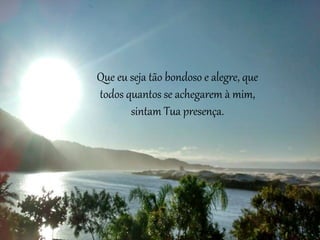 Que eu seja tão bondoso e alegre, que
todos quantos se achegarem à mim,
sintam Tua presença.
 