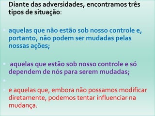  Diante das adversidades, encontramos três
 tipos de situação:

 aquelas que não estão sob nosso controle e,
 portanto, não podem ser mudadas pelas
 nossas ações;

 aquelas que estão sob nosso controle e só
 dependem de nós para serem mudadas;

 e aquelas que, embora não possamos modificar
 diretamente, podemos tentar influenciar na
 mudança.
 