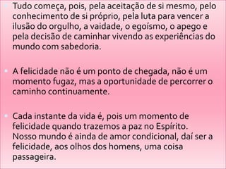  Tudo começa, pois, pela aceitação de si mesmo, pelo
  conhecimento de si próprio, pela luta para vencer a
  ilusão do orgulho, a vaidade, o egoísmo, o apego e
  pela decisão de caminhar vivendo as experiências do
  mundo com sabedoria.

 A felicidade não é um ponto de chegada, não é um
  momento fugaz, mas a oportunidade de percorrer o
  caminho continuamente.

 Cada instante da vida é, pois um momento de
  felicidade quando trazemos a paz no Espírito.
  Nosso mundo é ainda de amor condicional, daí ser a
  felicidade, aos olhos dos homens, uma coisa
  passageira.
 