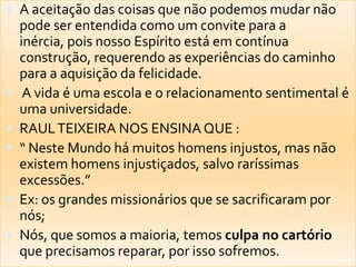  A aceitação das coisas que não podemos mudar não
    pode ser entendida como um convite para a
    inércia, pois nosso Espírito está em contínua
    construção, requerendo as experiências do caminho
    para a aquisição da felicidade.
    A vida é uma escola e o relacionamento sentimental é
    uma universidade.
   RAUL TEIXEIRA NOS ENSINA QUE :
   “ Neste Mundo há muitos homens injustos, mas não
    existem homens injustiçados, salvo raríssimas
    excessões.”
   Ex: os grandes missionários que se sacrificaram por
    nós;
   Nós, que somos a maioria, temos culpa no cartório
    que precisamos reparar, por isso sofremos.
 