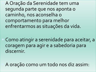  A Oração da Serenidade tem uma
 segunda parte que nos aponta o
 caminho, nos aconselha o
 comportamento para melhor
 enfrentarmos as situações da vida.

 Como atingir a serenidade para aceitar, a
 coragem para agir e a sabedoria para
 discernir.

 A oração como um todo nos diz assim:
 