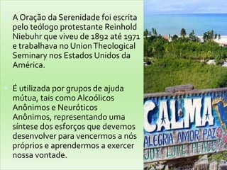  A Oração da Serenidade foi escrita
  pelo teólogo protestante Reinhold
  Niebuhr que viveu de 1892 até 1971
  e trabalhava no Union Theological
  Seminary nos Estados Unidos da
  América.

 É utilizada por grupos de ajuda
  mútua, tais como Alcoólicos
  Anônimos e Neuróticos
  Anônimos, representando uma
  síntese dos esforços que devemos
  desenvolver para vencermos a nós
  próprios e aprendermos a exercer
  nossa vontade.
 