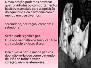  Nessa oração podemos destacar
  quatro virtudes ou comportamentos
  básicos essenciais para a aquisição
  do equilíbrio e da harmonia com o
  mundo em que vivemos:

 serenidade, aceitação, coragem e
  sabedoria.

 Serenidade significa paz.
 Que no Evangelho de João, capítulo
  15, versículo 27 Jesus disse:

 Deixo-vos a paz, a minha paz vos
  dou, não vo-la dou como o mundo
  dá. Não se turbe o vosso
  coração, nem se atemorize.
 
