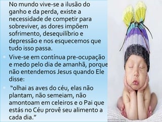  No mundo vive-se a ilusão do
  ganho e da perda, existe a
  necessidade de competir para
  sobreviver, as dores impõem
  sofrimento, desequilíbrio e
  depressão e nos esquecemos que
  tudo isso passa.
 Vive-se em contínua pre-ocupação
  e medo pelo dia de amanhã, porque
  não entendemos Jesus quando Ele
  disse:
 “olhai as aves do céu, elas não
  plantam, não semeiam, não
  amontoam em celeiros e o Pai que
  estás no Céu provê seu alimento a
  cada dia.”
 