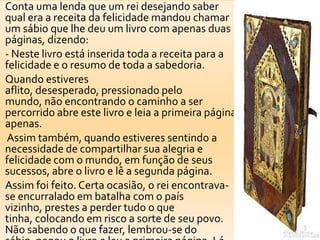 Conta uma lenda que um rei desejando saber
qual era a receita da felicidade mandou chamar
um sábio que lhe deu um livro com apenas duas
páginas, dizendo:
- Neste livro está inserida toda a receita para a
felicidade e o resumo de toda a sabedoria.
Quando estiveres
aflito, desesperado, pressionado pelo
mundo, não encontrando o caminho a ser
percorrido abre este livro e leia a primeira página
apenas.
Assim também, quando estiveres sentindo a
necessidade de compartilhar sua alegria e
felicidade com o mundo, em função de seus
sucessos, abre o livro e lê a segunda página.
Assim foi feito. Certa ocasião, o rei encontrava-
se encurralado em batalha com o país
vizinho, prestes a perder tudo o que
tinha, colocando em risco a sorte de seu povo.
Não sabendo o que fazer, lembrou-se do
 