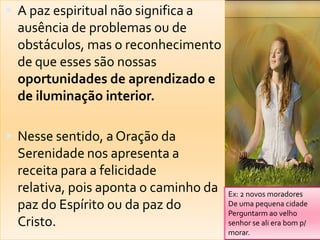 A paz espiritual não significa a
  ausência de problemas ou de
  obstáculos, mas o reconhecimento
  de que esses são nossas
  oportunidades de aprendizado e
  de iluminação interior.

 Nesse sentido, a Oração da
  Serenidade nos apresenta a
  receita para a felicidade
  relativa, pois aponta o caminho da   Ex: 2 novos moradores
  paz do Espírito ou da paz do         De uma pequena cidade
                                       Perguntarm ao velho
  Cristo.                              senhor se ali era bom p/
                                       morar.
 