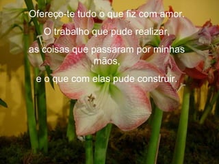 Ofereço-te tudo o que fiz com amor.
   O trabalho que pude realizar,
as coisas que passaram por minhas
              mãos,
 e o que com elas pude construir.
 