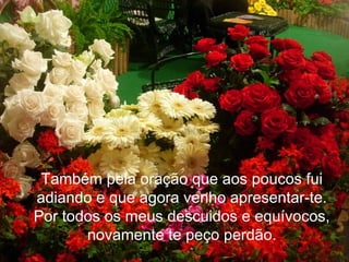 Também pela oração que aos poucos fui
adiando e que agora venho apresentar-te.
Por todos os meus descuidos e equívocos,
       novamente te peço perdão.
 