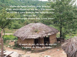 Muito obrigada Senhor, pelo meu lar! É tão maravilhoso ter um lar... Não importa se este lar é uma mansão, um bangalô, seja lá o que for! O importante é que dentro dele exista amor! O amor de pai, de mãe, de marido e esposa, de filho, de irmão... 