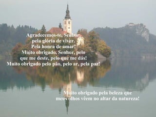 Agradecemos-te, Senhor, pela glória de viver. Pela honra de amar! Muito obrigado, Senhor, pelo que me deste, pelo que me dás! Muito obrigado pelo pão, pelo ar, pela paz! Muito obrigado pela beleza que meus olhos vêem no altar da natureza! 