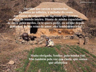 Ouvidos que ouvem o tamborilar da chuva no telheiro, a melodia do vento nos ramos do salgueiro, as lágrimas que choram os olhos do mundo inteiro. Diante de minha capacidade de ouvir pelos surdos, eu te quero pedir, eu sei que depois desta dor, no teu reino de amor, eles também ouvirão! Muito obrigado, Senhor, pela minha voz! Mas também pela voz que canta, que ensina que alfabetiza 