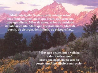Muito obrigado, Senhor, pelas minhas mãos! Mas também pelas mãos que oram, que semeiam, que agasalham. Mãos de amor, mãos de caridade, de solidariedade. Mãos que apertam mãos. Mãos de  poesia, de cirurgia, de sinfonia, de psicografias... Mãos que acalentam a velhice, a dor e o desamor! Mãos que acolhem no seio do  corpo, um filho alheio, sem receio. . 