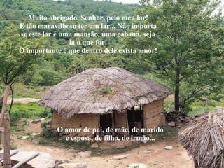 Muito obrigado, Senhor, pelo meu lar! É tão maravilhoso ter um lar... Não importa se este lar é uma mansão, uma cabana, seja lá o que for! O importante é que dentro dele exista amor! O amor de pai, de mãe, de marido e esposa, de filho, de irmão... 