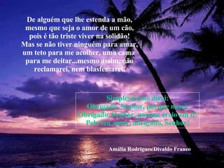 De alguém que lhe estenda a mão, mesmo que seja o amor de um cão, pois é tão triste viver na solidão! Mas se não tiver ninguém para amar, um teto para me acolher, uma cama  para me deitar...mesmo assim, não reclamarei, nem blasfemarei. Simplesmente direi: Obrigado, Senhor, porque nasci. Obrigado, Senhor, porque creio em ti! Pelo teu amor, obrigado, Senhor! Amália Rodrigues/Divaldo Franco 