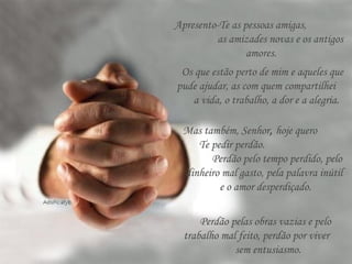 Apresento-Te as pessoas amigas,
as amizades novas e os antigos
amores.
Os que estão perto de mim e aqueles que
pude ajudar, as com quem compartilhei
a vida, o trabalho, a dor e a alegria.
Mas também, Senhor, hoje quero
Te pedir perdão.
Perdão pelo tempo perdido, pelo
dinheiro mal gasto, pela palavra inútil
e o amor desperdiçado.
Perdão pelas obras vazias e pelo
trabalho mal feito, perdão por viver
sem entusiasmo.
 