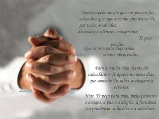 Também pela oração que aos poucos fui
adiando e que agora venho apresentar-Te,
por todos os olvidos,
descuidos e silêncios, novamente
Te peço
perdão.
Que os próximos dias sejam
sempre abençoados.
Paro a minha vida diante do
calendário e Te apresento meus dias,
que somente Tu sabes se chegarei a
vivê-los.
Hoje, Te peço para mim, meus parentes
e amigos, a paz e a alegria, a fortaleza
e a prudência, a lucidez e a sabedoria.
 