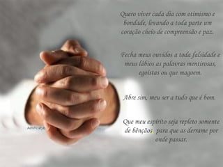 Quero viver cada dia com otimismo e
bondade, levando a toda parte um
coração cheio de compreensão e paz.
Fecha meus ouvidos a toda falsidade e
meus lábios as palavras mentirosas,
egoístas ou que magoem.
Abre sim, meu ser a tudo que é bom.
Que meu espírito seja repleto somente
de bênçãos, para que as derrame por
onde passar.
 