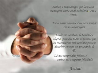 Senhor, a meus amigos que lêem esta
mensagem, enche-os de Sabedoria, Paz e
Amor.
Enche-me, também, de bondade e
alegria, para que todas as pessoas que
eu encontrar no meu caminho possam
descobrir em mim um pouquinho de
Ti.
Dá-nos sempre dias felizes, e
ensina-nos a repartir felicidade.
Amém!
E que nossa amizade dure para sempre
em nossos corações.
 