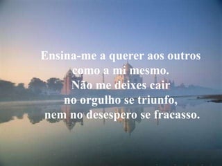 Ensina-me a querer aos outroscomo a mi mesmo.Não me deixes cair no orgulho se triunfo, nem no desespero se fracasso.