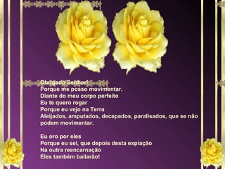 Obrigado Senhor! Porque me posso movimentar. Diante do meu corpo perfeito Eu te quero rogar Porque eu vejo na Terra Aleijados, amputados, decepados, paralisados, que se não podem movimentar. Eu oro por eles Porque eu sei, que depois desta expiação Na outra reencarnação Eles também bailarão! 