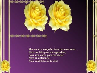 Mas se eu a ninguém tiver para me amar Nem um teto para me agasalhar, nem uma cama para me deitar Nem aí reclamarei. Pelo contrário, eu te direi 