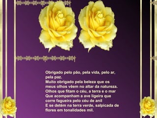Obrigado pelo pão, pela vida, pelo ar, pela paz. Muito obrigado pela beleza que os meus olhos vêem no altar da natureza. Olhos que fitam o céu, a terra e o mar Que acompanham a ave ligeira que corre fagueira pelo céu de anil E se detém na terra verde, salpicada de flores em tonalidades mil. 