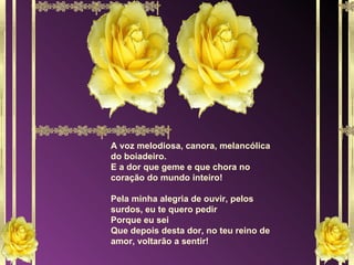 A voz melodiosa, canora, melancólica do boiadeiro. E a dor que geme e que chora no coração do mundo inteiro! Pela minha alegria de ouvir, pelos surdos, eu te quero pedir Porque eu sei Que depois desta dor, no teu reino de amor, voltarão a sentir! 