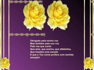 Obrigado pela minha voz Mas também pela sua voz Pela voz que canta Que ama, que ensina, que alfabetiza, Que trauteia uma canção E que o Teu nome profere com sentida emoção! 