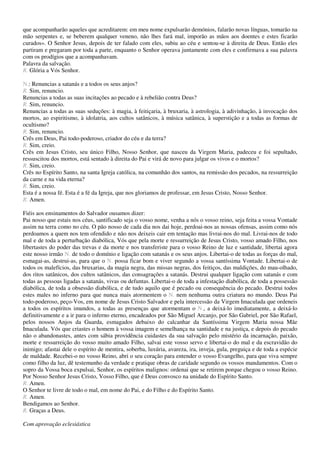 que acompanharão aqueles que acreditarem: em meu nome expulsarão demónios, falarão novas línguas, tomarão na
mão serpentes e, se beberem qualquer veneno, não lhes fará mal, imporão as mãos aos doentes e estes ficarão
curados». O Senhor Jesus, depois de ter falado com eles, subiu ao céu e sentou-se à direita de Deus. Então eles
partiram e pregaram por toda a parte, enquanto o Senhor operava juntamente com eles e confirmava a sua palavra
com os prodígios que a acompanhavam.
Palavra da salvação.
R. Glória a Vós Senhor.

N.: Renuncias a satanás e a todos os seus anjos?
R. Sim, renuncio.
Renuncias a todas as suas incitações ao pecado e à rebelião contra Deus?
R. Sim, renuncio.
Renuncias a todas as suas seduções: à magia, à feitiçaria, à bruxaria, à astrologia, à adivinhação, à invocação dos
mortos, ao espiritismo, à idolatria, aos cultos satânicos, à música satânica, à superstição e a todas as formas de
ocultismo?
R. Sim, renuncio.
Crês em Deus, Pai todo-poderoso, criador do céu e da terra?
R. Sim, creio.
Crês em Jesus Cristo, seu único Filho, Nosso Senhor, que nasceu da Virgem Maria, padeceu e foi sepultado,
ressuscitou dos mortos, está sentado à direita do Pai e virá de novo para julgar os vivos e o mortos?
R. Sim, creio.
Crês no Espírito Santo, na santa Igreja católica, na comunhão dos santos, na remissão dos pecados, na ressurreição
da carne e na vida eterna?
R. Sim, creio.
Esta é a nossa fé. Esta é a fé da Igreja, que nos gloriamos de professar, em Jesus Cristo, Nosso Senhor.
R. Amen.

Fiéis aos ensinamentos do Salvador ousamos dizer:
Pai nosso que estais nos céus, santificado seja o vosso nome, venha a nós o vosso reino, seja feita a vossa Vontade
assim na terra como no céu. O pão nosso de cada dia nos dai hoje, perdoai-nos as nossas ofensas, assim como nós
perdoamos a quem nos tem ofendido e não nos deixeis cair em tentação mas livrai-nos do mal. Livrai-nos de todo
mal e de toda a perturbação diabólica, Vós que pela morte e ressurreição de Jesus Cristo, vosso amado Filho, nos
libertastes do poder das trevas e da morte e nos transferiste para o vosso Reino de luz e santidade, libertai agora
este nosso irmão N. de todo o domínio e ligação com satanás e os seus anjos. Libertai-o de todas as forças do mal,
esmagai-as, destrui-as, para que o N. possa ficar bom e viver segundo a vossa santíssima Vontade. Libertai-o de
todos os malefícios, das bruxarias, da magia negra, das missas negras, dos feitiços, das maldições, do mau-olhado,
dos ritos satânicos, dos cultos satânicos, das consagrações a satanás. Destrui qualquer ligação com satanás e com
todas as pessoas ligadas a satanás, vivas ou defuntas. Libertai-o de toda a infestação diabólica, de toda a possessão
diabólica, de toda a obsessão diabólica, e de tudo aquilo que é pecado ou consequência do pecado. Destrui todos
estes males no inferno para que nunca mais atormentem o N. nem nenhuma outra criatura no mundo. Deus Pai
todo-poderoso, peço-Vos, em nome de Jesus Cristo Salvador e pela intercessão da Virgem Imaculada que ordeneis
a todos os espíritos imundos, a todas as presenças que atormentam o N., a deixá-lo imediatamente, a deixá-lo
definitivamente e a ir para o inferno eterno, encadeados por São Miguel Arcanjo, por São Gabriel, por São Rafael,
pelos nossos Anjos da Guarda, esmagados debaixo do calcanhar da Santíssima Virgem Maria nossa Mãe
Imaculada. Vós que criastes o homem à vossa imagem e semelhança na santidade e na justiça, e depois do pecado
não o abandonastes, antes com sábia providência cuidastes da sua salvação pelo mistério da incarnação, paixão,
morte e ressurreição do vosso muito amado Filho, salvai este vosso servo e libertai-o do mal e da escravidão do
inimigo; afastai dele o espírito de mentira, soberba, luxúria, avareza, ira, inveja, gula, preguiça e de toda a espécie
de maldade. Recebei-o no vosso Reino, abri o seu coração para entender o vosso Evangelho, para que viva sempre
como filho da luz, dê testemunho da verdade e pratique obras de caridade segundo os vossos mandamentos. Com o
sopro da Vossa boca expulsai, Senhor, os espíritos malignos: ordenai que se retirem porque chegou o vosso Reino.
Por Nosso Senhor Jesus Cristo, Vosso Filho, que é Deus convosco na unidade do Espírito Santo.
R. Amen.
O Senhor te livre de todo o mal, em nome do Pai, e do Filho e do Espírito Santo.
R. Amen.
Bendigamos ao Senhor.
R. Graças a Deus.

Com aprovação eclesiástica
 