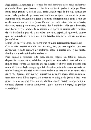 Peço perdão e renuncio pelos pecados que cometeram os meus ancestrais 
por cada ofensa que fizeram contra ti, e contra tu palavra, peço perdão e 
fecho essas portas na minha vida. Todo direito legal do inimigo através de 
raízes pela pratica de pecados ancestrais corto agora em nome de Jesus. 
Renuncio todo ocultismo e todo o espírito comprometido com a raiz do 
ocultismo saia em nome de Jesus. Ordeno que toda ruína, pobreza, miséria, 
fracasso, morte prematuras, enfermidades hereditária, feitiçaria, bruxaria, 
macubaria, e toda pratica de ocultismo que opera na minha vida e na vida 
da minha família, pois do uma ordem no reino espiritual, que tudo aquilo 
que foi roubado de mim e da minha família seja devolvido em nome de 
Jesus Cristo. 
Libero um decreto agora, que nem uma obra do inimigo pode levantasse 
Contra nós, renuncio toda raiz de magoara, perdôo aqueles que me 
ofenderam e toda palavra de maldição sobre a minha vida e da minha 
família, e em toda minha descendência. 
Peço perdão e renuncio todo ódio, rancor, mágoa, ira, falta de perdão, 
depressão, assassinatos, suicídios, as palavras de maldição que saíram da 
minha boca contra as pessoas eu me liberto e liberto estas pessoas em 
nome de Jesus. Todo sangue que foi oferecido pela vida dos ancestrais na 
minha linhagem não tem valor e nem poder, não tem poder na minha vida 
na minha, finança nem no meu ministério, nem nos meus filhos naturais e 
nem nos meus filhos espirituais somente o sangue de Jesus Cristo tem 
poder. Renuncio agora toda raiz de rebelião, raiz de divisão, se algum lidere 
cometeu alguma injustiça comigo em algum momento é te peço eu perdão 
se eu julguei 
