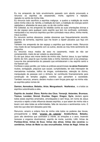 Eu me arrependo de todo envolvimento passado com aborto provocado e
renuncio os espíritos de assassinato, morte, egoísmo e rejeição.
rejeição no ventre da minha mãe.
Eu renuncio todo sacrifício a espíritos malignos e quebro a maldição de morte
sobre minha vida e da família, a maldição de Caim, a maldição de crianças serem
rejeitadas e afastadas de seus pais, ou de não confiar neles.
Pai Celestial, eu me arrependo da rebelião contra as suas orientações divinas e
de dar espaço para qualquer outro espírito que tem me confinado, controlado,
manipulado e eu renuncio espíritos que têm controlado meus olhos, minha mente,
meus ouvidos.
Eu renuncio sonhos obscenos, piadas obscenas que frequentemente recordo,
espíritos de tormenta, espíritos que me levam a repetir pecados que faço em
segredo.
Também me arrependo de dar espaço a espíritos que trazem medo. Renuncio
meu medo de ser transparente com os outros, devido ao meu forte sentimento de
vergonha.
Eu renuncio meus medos de sexo no casamento, medo de não ser
compreendido, medo de ser violado ou abandonado.
Eu sei que Jesus veio morar dentro de minha vida. Senhor Jesus, tu que habitas
dentro de mim, peço-te que inundes toda a minha memória com a tua presença.
Lava-me dos pensamentos do passado que entristeceram o teu espírito santo e
me fizeram cair.
Confesso e peço perdão, por todas as práticas pecaminosas na aérea financeira:
roubos, sonegação, prejuízos que causei, cumplicidades, ter sido interceptor de
mercadorias roubadas, tráfico de drogas, contrabandos, retenção do dízimo,
manipulação de pessoas com o dinheiro, ter contribuído financeiramente para
construção de templos pagãos, eventos que pervertem a sociedade.
Também renuncio, amarro, declaro mudos e sem forças para agir na minha vida:
os espíritos pelos nomes de:
Damian, Asmodeus, Belzebu, Arios, Menguelesch, Nosferatus, e a todos os
espíritos subordinados a eles.
Espírito de Jezabel, Diana, Rainha dos Céus, Yemanjá, Astarotes, Brumaus,
Tremus, Leviatan, Ninrod, Krucitas, Dagon, Dragon, Syria, declaro agora
todos esses espíritos amarrados, amordaçados e sem força, em nome de Jesus
renuncio e rejeito a toda influencia desses espíritos, e que saiam de minha vida e
levem com eles todas as enfermidades, falta de recursos e sentimentos ruins. E
todo lixo que eles tem deixados para trás
Renuncio, amarro e ordeno fora de minha vida todos os poderes das trevas,
principalmente a Uriel, “arcanjo de satanás”, Anúbis-Horus, Belzebu,
(pois são demônios que controlam a mente, as emoções e o sexo, trazendo
heresias e enganos doutrinários), espírito de morte, suicídio, Lilith, linhas de
Pombas-Giras, linhas de Exus, linhas das almas, linhas das caveiras ou
cemitérios, linhas de Malei ou das encruzilhadas, linhas de Nagô, linhas de
 