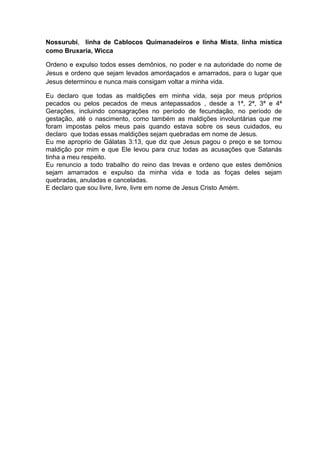 Nossurubi, linha de Cablocos Quimanadeiros e linha Mista, linha mística
como Bruxaria, Wicca
Ordeno e expulso todos esses demônios, no poder e na autoridade do nome de
Jesus e ordeno que sejam levados amordaçados e amarrados, para o lugar que
Jesus determinou e nunca mais consigam voltar a minha vida.
Eu declaro que todas as maldições em minha vida, seja por meus próprios
pecados ou pelos pecados de meus antepassados , desde a 1ª, 2ª, 3ª e 4ª
Gerações, incluindo consagrações no período de fecundação, no período de
gestação, até o nascimento, como também as maldições involuntárias que me
foram impostas pelos meus pais quando estava sobre os seus cuidados, eu
declaro que todas essas maldições sejam quebradas em nome de Jesus.
Eu me aproprio de Gálatas 3:13, que diz que Jesus pagou o preço e se tornou
maldição por mim e que Ele levou para cruz todas as acusações que Satanás
tinha a meu respeito.
Eu renuncio a todo trabalho do reino das trevas e ordeno que estes demônios
sejam amarrados e expulso da minha vida e toda as foças deles sejam
quebradas, anuladas e canceladas.
E declaro que sou livre, livre, livre em nome de Jesus Cristo Amém.
 