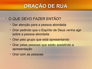 ORAÇÃO DE RUAORAÇÃO DE RUA

O QUE DEVO FAZER ENTÃO?

Dar atenção para a pessoa abordada

Orar pedindo que o Espírito de Deus venha agir
sobre a pessoa abordada

Orar pelo grupo que está apresentando

Orar pelas pessoas que estão assistindo a
apresentação

Orar com as pessoas
 