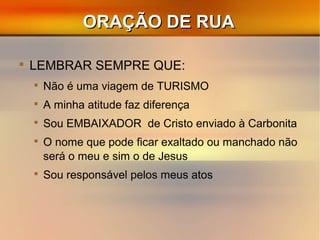 ORAÇÃO DE RUAORAÇÃO DE RUA

LEMBRAR SEMPRE QUE:

Não é uma viagem de TURISMO

A minha atitude faz diferença

Sou EMBAIXADOR de Cristo enviado à Carbonita

O nome que pode ficar exaltado ou manchado não
será o meu e sim o de Jesus

Sou responsável pelos meus atos
 