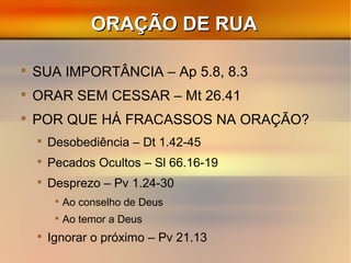ORAÇÃO DE RUAORAÇÃO DE RUA

SUA IMPORTÂNCIA – Ap 5.8, 8.3

ORAR SEM CESSAR – Mt 26.41

POR QUE HÁ FRACASSOS NA ORAÇÃO?

Desobediência – Dt 1.42-45

Pecados Ocultos – Sl 66.16-19

Desprezo – Pv 1.24-30

Ao conselho de Deus

Ao temor a Deus

Ignorar o próximo – Pv 21.13
 