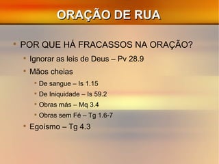 ORAÇÃO DE RUAORAÇÃO DE RUA

POR QUE HÁ FRACASSOS NA ORAÇÃO?

Ignorar as leis de Deus – Pv 28.9

Mãos cheias

De sangue – Is 1.15

De Iniquidade – Is 59.2

Obras más – Mq 3.4

Obras sem Fé – Tg 1.6-7

Egoísmo – Tg 4.3
 