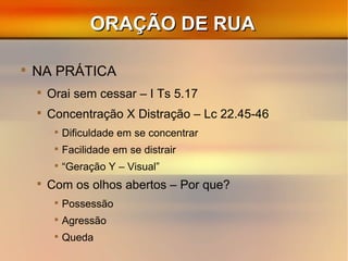 ORAÇÃO DE RUAORAÇÃO DE RUA

NA PRÁTICA

Orai sem cessar – I Ts 5.17

Concentração X Distração – Lc 22.45-46

Dificuldade em se concentrar

Facilidade em se distrair

“Geração Y – Visual”

Com os olhos abertos – Por que?

Possessão

Agressão

Queda
 