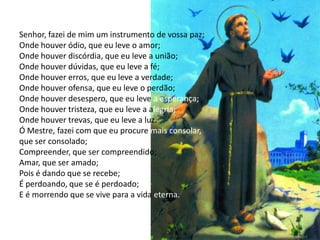 Senhor, fazei de mim um instrumento de vossa paz;
Onde houver ódio, que eu leve o amor;
Onde houver discórdia, que eu leve a união;
Onde houver dúvidas, que eu leve a fé;
Onde houver erros, que eu leve a verdade;
Onde houver ofensa, que eu leve o perdão;
Onde houver desespero, que eu leve a esperança;
Onde houver tristeza, que eu leve a alegria;
Onde houver trevas, que eu leve a luz.
Ó Mestre, fazei com que eu procure mais consolar,
que ser consolado;
Compreender, que ser compreendido;
Amar, que ser amado;
Pois é dando que se recebe;
É perdoando, que se é perdoado;
E é morrendo que se vive para a vida eterna.