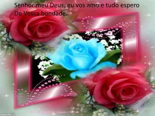 Senhor meu Deus, eu vos amo e tudo espero
De Vossa bondade.
 