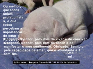 Obrigado, Senhor, pelo dom de viver e de conviver. Obrigado, Senhor, pelo dom de sentir e de manifestar o meu sentimento. Obrigado, Senhor, pela capacidade de amar, que é abundante e é sem-fim. Ou melhor, que todos sejam protagonistas, e que todos percebam a importância de estar ali. No palco. Na vida. Amém! Saiba  sobre :  Terapia e Curso de  REGRESSÃO   de  Memória!  