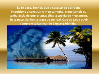 Eu te peço, Senhor, que o sucesso do outro me impulsione a construir o meu caminho, e que jamais eu tenha ânsia de querer atrapalhar a subida de meu amigo. Eu te peço, Senhor, a graça de ser leal. Que eu saiba ouvir sempre e saiba quando é necessário falar.