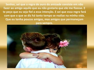 Senhor, sei que a regra de ouro da amizade consiste em não fazer ao amigo aquilo que eu não gostaria que ele me fizesse. E te peço que eu seja fiel a essa intenção. E sei que essa regra fará com que o que se diz há tanto tempo se realize na minha vida. Que eu tenha poucos amigos, mas amigos que permaneçam para sempre. 