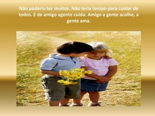 Não poderia ter muitos. Não teria tempo para cuidar de todos. E de amigo agente cuida. Amigo a gente acolhe, a gente ama.