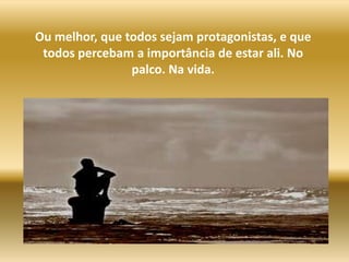 Ou melhor, que todos sejam protagonistas, e que todos percebam a importância de estar ali. No palco. Na vida.