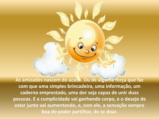 As amizades nascem do acaso. Ou de alguma força que faz com que uma simples brincadeira, uma informação, um caderno emprestado, uma dor seja capaz de unir duas pessoas. E a cumplicidade vai ganhando corpo, e o desejo de estar junto vai aumentando, e, com ele, a sensaçãosempre boa do poder partilhar, de se doar.