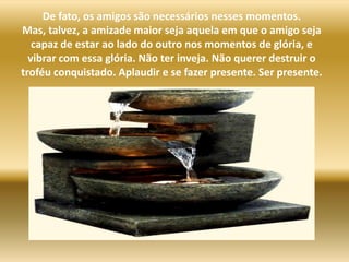 De fato, os amigos são necessários nesses momentos. Mas, talvez, a amizade maior seja aquela em que o amigo seja capaz de estar ao lado do outro nos momentos de glória, e vibrar com essa glória. Não ter inveja. Não querer destruir o troféu conquistado. Aplaudir e se fazer presente. Ser presente.