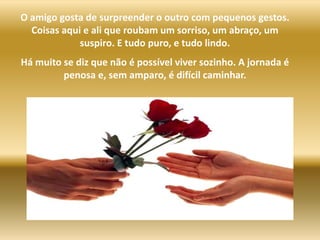 O amigo gosta de surpreender o outro com pequenos gestos. Coisas aqui e ali que roubam um sorriso, um abraço, um suspiro. E tudo puro, e tudo lindo.Há muito se diz que não é possível viver sozinho. A jornada é penosa e, sem amparo, é difícil caminhar.