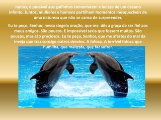 Juntos, é possívelaosgolfinhoscomentarem a beleza de um oceano infinito. Juntos, mulheres e homenspartilham momentos inesquecíveis de uma natureza que não se cansa de surpreender.Eu te peço, Senhor, nessasingelaoração, que me  dês a graça de ser fiel aosmeus amigos. São poucos. E impossível seria que fossemmuitos. São poucos, mas são preciosos. Eu te peço, Senhor, que me afastes do mal da inveja que traz consigo outrosdesvios. A fofoca. A terrívelfofoca que humilha, que maltrata, que faz sofrer.